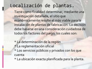 Localización de plantas.
 Tiene como finalidad determinar, mediante una
investigación detallada, el sitio que
económicamente resulte el más viable para la
instalación de plantas de fabricación. La decisión
debe basarse en una consideración cuidadosa de

todos los factores del juego, los cuales son:
* La determinación de la región
* La reglamentación oficial
* Los servicios públicos y privados con los que
cuenta
* La ubicación exacta planificada para la planta.

 
