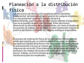 Planeación a la distribución
física
 Las decisiones de distribución en planta son un elemento

fundamental del plan estratégico general de cualquier empresa y
a su vez presentan un desafío sustancial para la
administración, pues muchas de ellas tienen efectos a largo plazo
que no se pueden revertir con facilidad. Estas decisiones
determinan la eficiencia de las operaciones, así como el diseño de
los puestos de trabajo, por lo tanto, resulta importante mejorar la
práctica del diseño utilizando los mejores enfoques disponibles.

 El proceso de ordenación física de los elementos industriales de

modo que constituyan un sistema productivo capaz de alcanzar
los objetivos fijados de la forma más adecuada y eficiente posible
es precisamente a lo que se conoce por Distribución en Planta y
diagrama de recorrido. Esta ordenación de las áreas de trabajo, el
personal y los medios de producción debe ser la más económica
para el trabajo, al mismo tiempo que la más segura y
satisfactoria para los empleados.

 