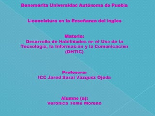 Benemérita Universidad Autónoma de Puebla
Licenciatura en la Enseñanza del Ingles
Materia:
Desarrollo de Habilidades en el Uso de la
Tecnología, la Información y la Comunicación
(DHTIC)

Profesora:
ICC Jared Sarai Vázquez Ojeda

Alumno (a):
Verónica Tomé Moreno

 