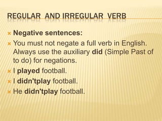 REGULAR AND IRREGULAR VERB
Negative sentences:
 You must not negate a full verb in English.
Always use the auxiliary did (Simple Past of
to do) for negations.
 I played football.
 I didn'tplay football.
 He didn'tplay football.


 