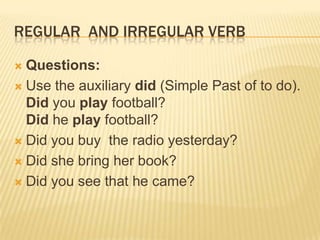 REGULAR AND IRREGULAR VERB
Questions:
 Use the auxiliary did (Simple Past of to do).
Did you play football?
Did he play football?
 Did you buy the radio yesterday?
 Did she bring her book?
 Did you see that he came?


 
