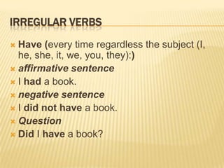 IRREGULAR VERBS
Have (every time regardless the subject (I,
he, she, it, we, you, they):)
 affirmative sentence
 I had a book.
 negative sentence
 I did not have a book.
 Question
 Did I have a book?


 