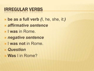 IRREGULAR VERBS
be as a full verb (I, he, she, it:)
 affirmative sentence
 I was in Rome.
 negative sentence
 I was not in Rome.
 Question
 Was I in Rome?


 