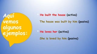 Aquí
vemos
algunos
ejemplos:

* He built the house (activa)
The house was built by him (pasiva)
* He loves her (activa)

She is loved by him (pasiva)

 