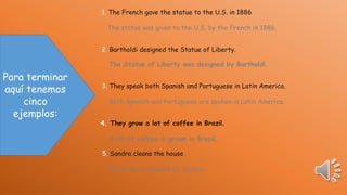 1. The French gave the statue to the U.S. in 1886
The statue was given to the U.S. by the French in 1886.
2. Bartholdi designed the Statue of Liberty.

The Statue of Liberty was designed by Bartholdi.

Para terminar
aquí tenemos
cinco
ejemplos:

3. They speak both Spanish and Portuguese in Latin America.
Both Spanish and Portuguese are spoken in Latin America.
4. They grow a lot of coffee in Brazil.
A lot of coffee is grown in Brazil.

5. Sandra cleans the house
The house is cleaned by Sandra .

 