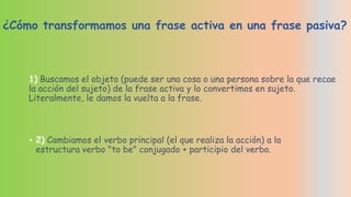 ¿Cómo transformamos una frase activa en una frase pasiva?

1) Buscamos el objeto (puede ser una cosa o una persona sobre la que recae
la acción del sujeto) de la frase activa y lo convertimos en sujeto.
Literalmente, le damos la vuelta a la frase.

• 2) Cambiamos el verbo principal (el que realiza la acción) a la
estructura verbo "to be" conjugado + participio del verbo.

 