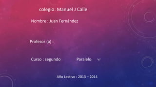 colegio: Manuel J Calle
Nombre : Juan Fernández

Profesor (a) :

Curso : segundo

Paralelo:

“4”

Año Lectivo : 2013 – 2014

 