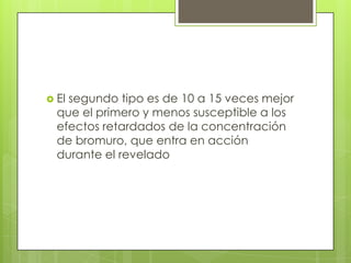 El

segundo tipo es de 10 a 15 veces mejor
que el primero y menos susceptible a los
efectos retardados de la concentración
de bromuro, que entra en acción
durante el revelado

 
