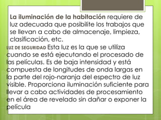 La iluminación de la habitación requiere de
luz adecuada que posibilite los trabajos que
se llevan a cabo de almacenaje, limpieza,
clasificación, etc.
LUZ DE SEGURIDAD Esta luz es la que se utiliza
cuando se está ejecutando el procesado de
las películas. Es de baja intensidad y está
compuesta de longitudes de onda largas en
la parte del rojo-naranja del espectro de luz
visible. Proporciona iluminación suficiente para
llevar a cabo actividades de procesamiento
en el área de revelado sin dañar o exponer la
película

 