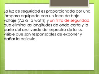 La luz de seguridad es proporcionada por una
lámpara equipada con un foco de bajo
voltaje (7.5 a 15 watts) y un filtro de seguridad,
que elimina las longitudes de onda corta y la
parte del azul verde del espectro de la luz
visible que son responsables de exponer y
dañar la película.

 