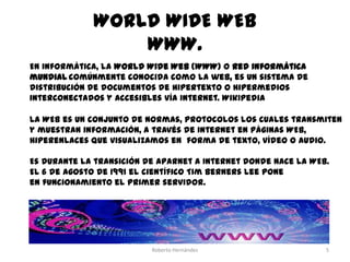 WORLD WIDE WEB
WWW.
En informática, la World Wide Web (WWW) o Red informática
mundial comúnmente conocida como la web, es un sistema de
distribución de documentos de hipertexto o hipermedios
interconectados y accesibles vía Internet. Wikipedia
La WEB es un conjunto de normas, protocolos los cuales transmiten
y muestran información, a través de Internet en páginas WEB,
hiperenlaces que visualizamos en forma de texto, vídeo o audio.
Es durante la transición de Aparnet a Internet donde nace la WEB.
El 6 de Agosto de 1991 el científico Tim Berners Lee pone
en funcionamiento el primer servidor.

Roberto Hernández

5

 