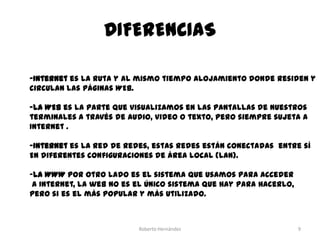 DIFERENCIAS
-Internet es la ruta y al mismo tiempo alojamiento donde residen y
circulan las páginas WEB.
-La WEB es la parte que visualizamos en las pantallas de nuestros
terminales a través de audio, video o texto, pero siempre sujeta a
Internet .
-Internet es la red de redes, estas redes están conectadas entre sí
En diferentes configuraciones de área local (LAN).

-La WWW por otro lado es el sistema que usamos para acceder
a Internet, la web no es el único sistema que hay para hacerlo,
pero si es el más popular y más utilizado.

Roberto Hernández

9

 