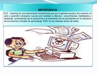 IMPORTANCIA
El E – learning es una herramienta fundamental que por lo general ayuda a los usuarios no
solo a aprender conceptos nuevos sino también a afianzar conocimientos, habilidades y
destrezas aumentando así la autonomía y la motivación de los estudiantes en la utilización
de los entornos virtuales de aprendizaje “EVA” en las distintas áreas del saber.

 