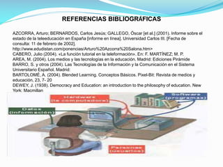 REFERENCIAS BIBLIOGRÁFICAS
AZCORRA, Arturo; BERNARDOS, Carlos Jesús; GALLEGO, Óscar [et al.] (2001). Informe sobre el
estado de la teleeducación en España [informe en línea]. Universidad Carlos III. [Fecha de
consulta: 11 de febrero de 2002].
http://www.edudistan.com/ponencias/Arturo%20Azcorra%20Salona.htm>
CABERO, Julio (2004). «La función tutorial en la teleformación». En: F. MARTÍNEZ; M. P.
AREA, M. (2004). Los medios y las tecnologías en la educación. Madrid: Ediciones Pirámide
BARRO, S. y otros (2004). Las Tecnologías de la Información y la Comunicación en el Sistema
Universitario Español. Madrid:
BARTOLOMÉ, A. (2004). Blended Learning. Conceptos Básicos. Pixel-Bit: Revista de medios y
educación, 23, 7- 20
DEWEY, J. (1938). Democracy and Education: an introduction to the philosophy of education. New
York: Macmillan

 