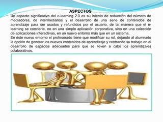 ASPECTOS
Un aspecto significativo del e-learning 2.0 es su intento de reducción del número de
mediadores, de intermediarios y el desarrollo de una serie de contenidos de
aprendizaje para ser usados y refundidos por el usuario, de tal manera que el elearning se convierte, no en una simple aplicación corporativa, sino en una colección
de aplicaciones interactivas, en un nuevo entorno más que en un sistema.
En éste nuevo entorno el profesorado tiene que modificar su rol, dejando al alumnado
la opción de generar los nuevos contenidos de aprendizaje y centrando su trabajo en el
desarrollo de espacios adecuados para que se lleven a cabo los aprendizajes
colaborativos.

 