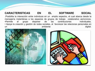 CARACTERISTICAS
.Posibilita la interacción entre

EN

EL

SOFTWARE

SOCIAL

individuos en un amplio espectro, el cual abarca desde la
mensajería instantánea a los espacios de grupos de trabajo colaborativo asíncronos.
•Permite
al
grupo
disponer
de
las
contribuciones
individuales.
• Apoya la creación y gestión de redes sociales, al favorecer las relaciones personales en
un
ambiente
digital.

 