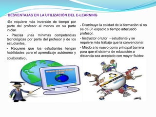 DESVENTAJAS EN LA UTILIZACIÓN DEL E-LEARNING

-Se requiere más inversión de tiempo por
parte del profesor al menos en su parte
inicial.
- Precisa unas mínimas competencias
tecnológicas por parte del profesor y de los
estudiantes.
- Requiere que los estudiantes tengan
habilidades para el aprendizaje autónomo y
colaborativo.

- Disminuye la calidad de la formación si no
se da un espacio y tiempo adecuado
profesor.
- Instructor o tutor - estudiante y se
requiere más trabajo que la convencional
- Miedo a lo nuevo como principal barrera
para que el sistema de educación a
distancia sea aceptado con mayor fluidez.

 