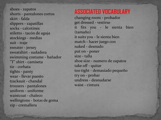 shoes - zapatos
shorts - pantalones cortos
skirt - falda
slippers - zapatillas
socks - calcetines
stiletto - tacón de aguja
stockings - medias
suit - traje
sweater - jersey
sweatshirt - sudadera
swimming costume - bañador
"T" shirt - camiseta
tie - corbata
tights - panty
wear - llevar puesto
tracksuit - chandal
trousers - pantalones
uniform - uniforme
waistcoat - chaleco
wellingtons - botas de goma
zip - cremallera

ASSOCIATED VOCABULARY
changing room - probador
get dressed - vestirse
it fits you - le sienta bien
(tamaño)
it suits you - le sienta bien
match - hacer juego con
naked - desnudo
put on - poner
size - talla
shoe size - numero de zapatos
take off - quitar
too tight - demasiado pequeño
try on - probar
undress - desnudarse
waist - cintura

 