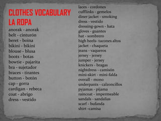 CLOTHES VOCABULARY
LA ROPA
anorak - anorak
belt - cinturón
beret - boina
bikini - bikini
blouse - blusa
boots - botas
bowtie - pajarita
bra - sujetador
braces - tirantes
button - botón
cap - gorra
cardigan - rebeca
coat - abrigo
dress - vestido

laces - cordones
cufflinks - gemelos
diner jacket - smoking
dress - vestido
dressing-gown - bata
gloves - guantes
hat - sombrero
high heels- tacones altos
jacket - chaqueta
jeans - vaqueros
jersey - jersey
jumper - jersey
knickers - bragas
nightdress - camisón
mini-skirt - mini-falda
overall - mono
underpants - calzoncillos
pyjamas - pijama
raincoat - impermeable
sandals - sandalias
scarf - bufanda
shirt -camisa

 