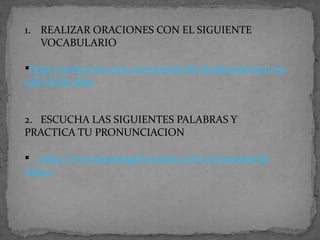 1. REALIZAR ORACIONES CON EL SIGUIENTE
VOCABULARIO
http://web2.uvcs.uvic.ca/courses/elc/studyzone/200/vo
cab/cloth1.htm

2. ESCUCHA LAS SIGUIENTES PALABRAS Y
PRACTICA TU PRONUNCIACION

 http://www.learningchocolate.com/es/content/laropa-1

 