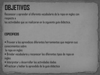 Reconocer y aprender el diferente vocabulario de la ropa en ingles con
respecto a
las actividades que se realizaran en la siguiente guía didáctica.
ESPECIFICOS

 Proveer a los aprendices diferentes herramientas que mejoren sus
conocimientos sobre
la ropa en ingles
 Brindar vocabulario y reconocer los diferentes tipos de ropa en
ingles
 Interpretar y desarrollar las actividades dadas
Practicar y hablar lo aprendido de la guía didáctica

 