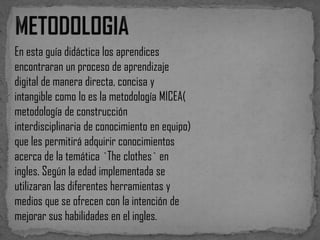 En esta guía didáctica los aprendices
encontraran un proceso de aprendizaje
digital de manera directa, concisa y
intangible como lo es la metodología MICEA(
metodología de construcción
interdisciplinaria de conocimiento en equipo)
que les permitirá adquirir conocimientos
acerca de la temática `The clothes` en
ingles. Según la edad implementada se
utilizaran las diferentes herramientas y
medios que se ofrecen con la intención de
mejorar sus habilidades en el ingles.

 