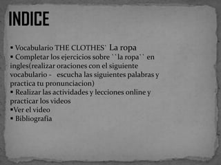 INDICE
 Vocabulario THE CLOTHES` La ropa
 Completar los ejercicios sobre ``la ropa`` en
ingles(realizar oraciones con el siguiente
vocabulario - escucha las siguientes palabras y
practica tu pronunciacion)
 Realizar las actividades y lecciones online y
practicar los videos
Ver el video
 Bibliografía

 