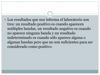  Los resultados que nos informa el laboratorio son

tres: un resultado positivo es cuando aparecen
múltiples bandas, un resultado negativo es cuando
no aparece ninguna banda y un resultado
indeterminado es cuando sólo aparece alguna o
algunas bandas pero que no son suficientes para ser
considerado como positivo.

 