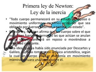 Primera ley de Newton:
Ley de la inercia
• "Todo cuerpo permanecerá en su estado de reposo o
movimiento uniforme y rectilíneo a no ser que sea
obligado por fuerzas externas a cambiar su estado".
• En esta ley, Newton afirma que un cuerpo sobre el que
no actúan fuerzas externas (o las que actúan se anulan
entre sí) permanecerá en reposo o moviéndose a
velocidad constante.
• Esta idea, que ya había sido enunciada por Descartes y
Galileo, suponía romper con la física aristotélica, según
la cual un cuerpo sólo se mantenía en movimiento
mientras actuara una fuerza sobre él.

 