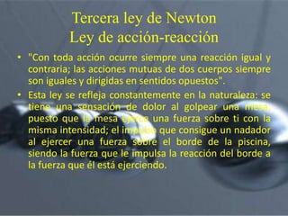 Tercera ley de Newton
Ley de acción-reacción
• "Con toda acción ocurre siempre una reacción igual y
contraria; las acciones mutuas de dos cuerpos siempre
son iguales y dirigidas en sentidos opuestos".
• Esta ley se refleja constantemente en la naturaleza: se
tiene una sensación de dolor al golpear una mesa,
puesto que la mesa ejerce una fuerza sobre ti con la
misma intensidad; el impulso que consigue un nadador
al ejercer una fuerza sobre el borde de la piscina,
siendo la fuerza que le impulsa la reacción del borde a
la fuerza que él está ejerciendo.

 