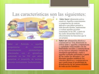 Las características son las siguientes:


-Saber hacer (dimensión activacreativa): Aquellos conocimientos
y competencias de carácter
aplicativo que deben permitir a
todo docente diseñar, implementar
y evaluar aquellas acciones
sustentadas en las TIC, a partir de
las cuales desarrollar efectiva y
eficientemente las funciones que le
son propias



Saber ser (dimensión afectiva y
comunicativa): Esta dimensión se
refiere tanto a aquellas competencias
y cualidades relacionadas con las
habilidades sociales y comunicativas
en los nuevos entornos virtuales de
enseñanza-aprendizaje, como a
aquellas actitudes personales a partir
de las cuales los docentes y los
discentes pueden establecer los
vínculos afectivos y comunicativos
que condicionan la posibilidad de
actualización de las potencialidades
de toda acción formativa

.

.

Saber ser Referida a aquellas
competencias
de
naturaleza
eminentemente
epistemológica,
relacionadas con el aprendizaje
sustentado en las TIC que deben
garantizar el desarrollo de acciones
docentes teóricamente fundamentadas

 