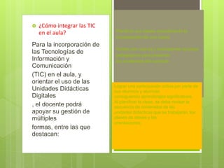 

¿Cómo integrar las TIC
en el aula?

Para la incorporación de
las Tecnologías de
Información y
Comunicación
(TIC) en el aula, y
orientar el uso de las
Unidades Didácticas
Digitales
, el docente podrá
apoyar su gestión de
múltiples
formas, entre las que
destacan:

Planificar sus clases considerando la
incorporación de una nueva
Contar con nuevos y motivadores recursos
pedagógicos para presentar
los contenidos del currículo
.

Lograr una participación activa por parte de
sus alumnos y alumnas
consiguiendo aprendizajes significativos,
Al planificar la clase, se debe revisar la
secuencia de contenidos de las
unidades didácticas que se trabajarán, los
planes de clases y las
orientaciones;

 