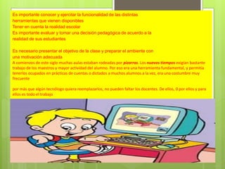 Es importante conocer y ejercitar la funcionalidad de las distintas
herramientas que vienen disponibles
Tener en cuenta la realidad escolar
Es importante evaluar y tomar una decisión pedagógica de acuerdo a la
realidad de sus estudiantes
Es necesario presentar el objetivo de la clase y preparar el ambiente con
una motivación adecuada
A comienzos de este siglo muchas aulas estaban rodeadas por pizarras. Los nuevos tiempos exigían bastante
trabajo de los maestros y mayor actividad del alumno. Por eso era una herramienta fundamental, y permitía
tenerlos ocupados en prácticas de cuentas o dictados a muchos alumnos a la vez, era una costumbre muy
frecuente
por más que algún tecnólogo quiera reemplazarlos, no pueden faltar los docentes. De ellos, 0 por ellos y para
ellos es todo el trabajo

 