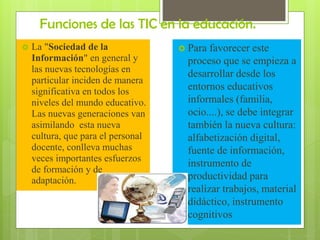 Funciones de las TIC en la educación.


La "Sociedad de la
Información" en general y
las nuevas tecnologías en
particular inciden de manera
significativa en todos los
niveles del mundo educativo.
Las nuevas generaciones van
asimilando esta nueva
cultura, que para el personal
docente, conlleva muchas
veces importantes esfuerzos
de formación y de
adaptación.

 Para

favorecer este
proceso que se empieza a
desarrollar desde los
entornos educativos
informales (familia,
ocio....), se debe integrar
también la nueva cultura:
alfabetización digital,
fuente de información,
instrumento de
productividad para
realizar trabajos, material
didáctico, instrumento
cognitivos

 