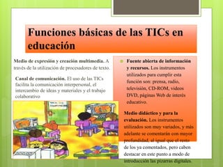 Funciones básicas de las TICs en
educación
Medio de expresión y creación multimedia. A
través de la utilización de procesadores de texto.



Canal de comunicación. El uso de las TICs
facilita la comunicación interpersonal, el
intercambio de ideas y materiales y el trabajo
colaborativo



Fuente abierta de información
y recursos. Los instrumentos
utilizados para cumplir esta
función son: prensa, radio,
televisión, CD-ROM, videos
DVD, páginas Web de interés
educativo.
Medio didáctico y para la
evaluación. Los instrumentos
utilizados son muy variados, y más
adelante se comentarán con mayor
profundidad, al igual que el resto
de los ya comentados, pero caben
destacar en este punto a modo de
introducción las pizarras digitales.

 