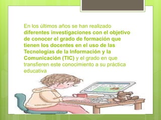 En los últimos años se han realizado
diferentes investigaciones con el objetivo
de conocer el grado de formación que
tienen los docentes en el uso de las
Tecnologías de la Información y la
Comunicación (TIC) y el grado en que
transfieren este conocimiento a su práctica
educativa

 