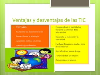 Ventajas y desventajas de las TIC


VENTAJAS:



Interacción con la tecnología



Aprendizaje colaborativo



Desarrolla la expresión y la
creatividad



Facilidad de acceso a muchos tipos
de información



Aprendizaje en menor tiempo



Flexibilidad en los estudios

Aprenden a partir de los errores



Es desarrollada la habilidad de
búsqueda y selección de la
información

Se presenta una mayor motivación







Autonomía en el alumno

 