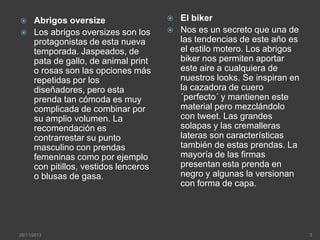 


Abrigos oversize
Los abrigos oversizes son los
protagonistas de esta nueva
temporada. Jaspeados, de
pata de gallo, de animal print
o rosas son las opciones más
repetidas por los
diseñadores, pero esta
prenda tan cómoda es muy
complicada de combinar por
su amplio volumen. La
recomendación es
contrarrestar su punto
masculino con prendas
femeninas como por ejemplo
con pitillos, vestidos lenceros
o blusas de gasa.

28/11/2013




El biker
Nos es un secreto que una de
las tendencias de este año es
el estilo motero. Los abrigos
biker nos permiten aportar
este aire a cualquiera de
nuestros looks. Se inspiran en
la cazadora de cuero
´perfecto´ y mantienen este
material pero mezclándolo
con tweet. Las grandes
solapas y las cremalleras
lateras son características
también de estas prendas. La
mayoría de las firmas
presentan esta prenda en
negro y algunas la versionan
con forma de capa.

3

 