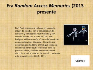 Era Random Access Memories (2013 presente
Daft Punk comenzó a trabajar en su cuarto
álbum de estudio, con la colaboración del
cantante y compositor Paul Williams y con
contribuciones con el líder de Chic, Nile
Rodgers. Williams confirmó sus colaboraciones
en dos entrevistas diferentes. Durante una
entrevista con Rodgers, afirmó que se reunió
con el dúo para discutir lo que iba a ser su
próximo álbum, también menciono que el
disco iba a salir a mitades de ese año , inciando
este proyecto entre 2010 y 2011.

 