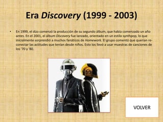 Era Discovery (1999 - 2003)
•

En 1999, el dúo comenzó la producción de su segundo álbum, que había comenzado un año
antes. En el 2001, el álbum Discovery fue lanzado, orientado en un estilo synthpop, lo que
inicialmente sorprendió a muchos fanáticos de Homework. El grupo comentó que querían reconectar las actitudes que tenían desde niños. Esto los llevó a usar muestras de canciones de
los '70 y '80.

 