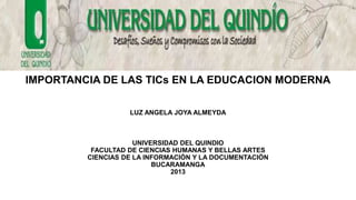 IMPORTANCIA DE LAS TICs EN LA EDUCACION MODERNA
LUZ ANGELA JOYA ALMEYDA

UNIVERSIDAD DEL QUINDIO
FACULTAD DE CIENCIAS HUMANAS Y BELLAS ARTES
CIENCIAS DE LA INFORMACIÒN Y LA DOCUMENTACIÒN
BUCARAMANGA
2013

 
