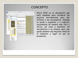CONCEPTO
Word 2010 es un documento que
está diseñado para brindarle las
mejores herramientas para dar
formato a los documentos. Además
le ayuda a organizar y a redactar
documentos de manera más fácil y
eficaz, así como a mantener los
documentos a su alcance para que
pueda plasmar sus mejores ideas en
el momento y lugar en que se
presenten.

 