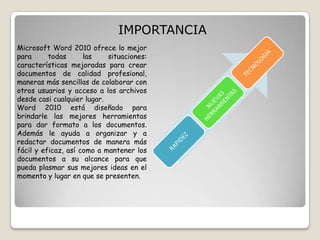 IMPORTANCIA
Microsoft Word 2010 ofrece lo mejor
para
todas
las
situaciones:
características mejoradas para crear
documentos de calidad profesional,
maneras más sencillas de colaborar con
otros usuarios y acceso a los archivos
desde casi cualquier lugar.
Word 2010 está diseñado para
brindarle las mejores herramientas
para dar formato a los documentos.
Además le ayuda a organizar y a
redactar documentos de manera más
fácil y eficaz, así como a mantener los
documentos a su alcance para que
pueda plasmar sus mejores ideas en el
momento y lugar en que se presenten.

 