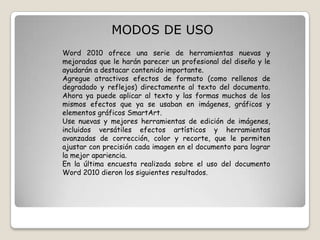 MODOS DE USO
Word 2010 ofrece una serie de herramientas nuevas y
mejoradas que le harán parecer un profesional del diseño y le
ayudarán a destacar contenido importante.
Agregue atractivos efectos de formato (como rellenos de
degradado y reflejos) directamente al texto del documento.
Ahora ya puede aplicar al texto y las formas muchos de los
mismos efectos que ya se usaban en imágenes, gráficos y
elementos gráficos SmartArt.
Use nuevas y mejores herramientas de edición de imágenes,
incluidos versátiles efectos artísticos y herramientas
avanzadas de corrección, color y recorte, que le permiten
ajustar con precisión cada imagen en el documento para lograr
la mejor apariencia.
En la última encuesta realizada sobre el uso del documento
Word 2010 dieron los siguientes resultados.

 