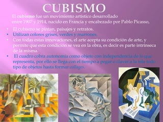 El cubismo fue un movimiento artístico desarrollado
entre 1907 y 1914, nacido en Francia y encabezado por Pablo Picasso,

• El cubismo se pintan, paisajes y retratos.
• Utilizan colores grises, verdes y marrones.
• Con todas estas innovaciones, el arte acepta su condición de arte, y
permite que esta condición se vea en la obra, es decir es parte intrínseca
de la misma.
• El cuadro cobra autonomía como objeto con independencia de lo que
representa, por ello se llega con el tiempo a pegar o clavar a la tela todo
tipo de objetos hasta formar collages.

 
