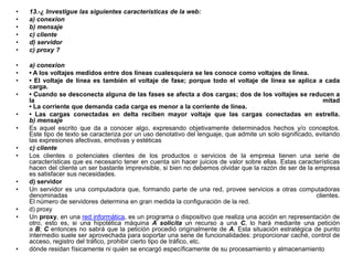 •
•
•
•
•
•

13.-¿ Investigue las siguientes características de la web:
a) conexion
b) mensaje
c) cliente
d) servidor
c) proxy ?

•
•
•

a) conexion
• A los voltajes medidos entre dos líneas cualesquiera se les conoce como voltajes de línea.
• El voltaje de línea es también el voltaje de fase; porque todo el voltaje de línea se aplica a cada
carga.
• Cuando se desconecta alguna de las fases se afecta a dos cargas; dos de los voltajes se reducen a
la
mitad
• La corriente que demanda cada carga es menor a la corriente de línea.
• Las cargas conectadas en delta reciben mayor voltaje que las cargas conectadas en estrella.
b) mensaje
Es aquel escrito que da a conocer algo, expresando objetivamente determinados hechos y/o conceptos.
Este tipo de texto se caracteriza por un uso denotativo del lenguaje, que admite un solo significado, evitando
las expresiones afectivas, emotivas y estéticas
c) cliente
Los clientes o potenciales clientes de los productos o servicios de la empresa tienen una serie de
características que es necesario tener en cuenta sin hacer juicios de valor sobre ellas. Estas características
hacen del cliente un ser bastante imprevisible, si bien no debemos olvidar que la razón de ser de la empresa
es satisfacer sus necesidades.
d) servidor
Un servidor es una computadora que, formando parte de una red, provee servicios a otras computadoras
denominadas
clientes.
El número de servidores determina en gran medida la configuración de la red.
d) proxy
Un proxy, en una red informática, es un programa o dispositivo que realiza una acción en representación de
otro, esto es, si una hipotética máquina A solicita un recurso a una C, lo hará mediante una petición
a B; C entonces no sabrá que la petición procedió originalmente de A. Esta situación estratégica de punto
intermedio suele ser aprovechada para soportar una serie de funcionalidades: proporcionar caché, control de
acceso, registro del tráfico, prohibir cierto tipo de tráfico, etc.
dónde residan físicamente ni quién se encargó específicamente de su procesamiento y almacenamiento

•
•
•
•
•

•
•
•
•

•

 