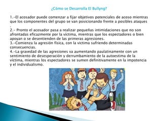 ¿Cómo se Desarrolla El Bullyng?
1.-El acosador puede comenzar a fijar objetivos potenciales de acoso mientras
que los componentes del grupo se van posicionando frente a posibles ataques
.
2.- Pronto el acosador pasa a realizar pequeñas intimidaciones que no son
afrontadas eficazmente por la víctima, mientras que los espectadores o bien
apoyan o se desentienden de las primeras agresiones.
3.-Comienza la agresión física, con la victima sufriendo determinadas
consecuencias.
4.-La gravedad de las agresiones va aumentando paulatinamente con un
sentimiento de desesperación y derrumbamiento de la autoestima de la
víctima, mientras los espectadores se sumen definitivamente en la impotencia
y el individualismo.

 