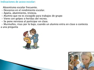 Indicaciones de acoso escolar:
Absentismo escolar frecuente.
• Descenso en el rendimiento escolar.
• Apatía, abatimiento, tristeza.
• Alumno que no es escogido para trabajos de grupo
• Viene con golpes o heridas del recreo.
• Se pone nervioso al participar en clase.
• Murmullos, risas por lo bajo, cuando un alumno entra en clase o contesta
a una pregunta

 