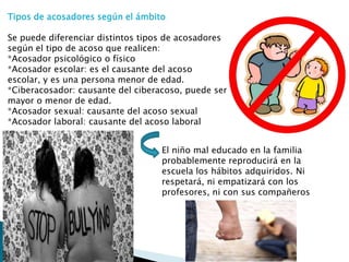 Tipos de acosadores según el ámbito
Se puede diferenciar distintos tipos de acosadores
según el tipo de acoso que realicen:
*Acosador psicológico o físico
*Acosador escolar: es el causante del acoso
escolar, y es una persona menor de edad.
*Ciberacosador: causante del ciberacoso, puede ser
mayor o menor de edad.
*Acosador sexual: causante del acoso sexual
*Acosador laboral: causante del acoso laboral
El niño mal educado en la familia
probablemente reproducirá en la
escuela los hábitos adquiridos. Ni
respetará, ni empatizará con los
profesores, ni con sus compañeros

 