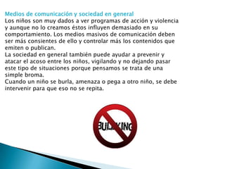 Medios de comunicación y sociedad en general
Los niños son muy dados a ver programas de acción y violencia
y aunque no lo creamos éstos influyen demasiado en su
comportamiento. Los medios masivos de comunicación deben
ser más consientes de ello y controlar más los contenidos que
emiten o publican.
La sociedad en general también puede ayudar a prevenir y
atacar el acoso entre los niños, vigilando y no dejando pasar
este tipo de situaciones porque pensamos se trata de una
simple broma.
Cuando un niño se burla, amenaza o pega a otro niño, se debe
intervenir para que eso no se repita.

 
